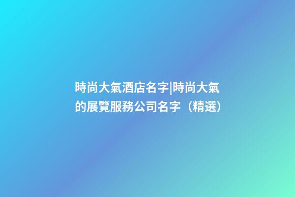 時尚大氣酒店名字|時尚大氣的展覽服務公司名字（精選）-第1張-公司起名-玄機派